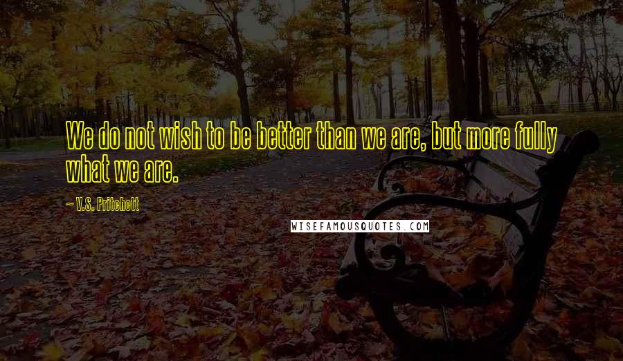 V.S. Pritchett Quotes: We do not wish to be better than we are, but more fully what we are.