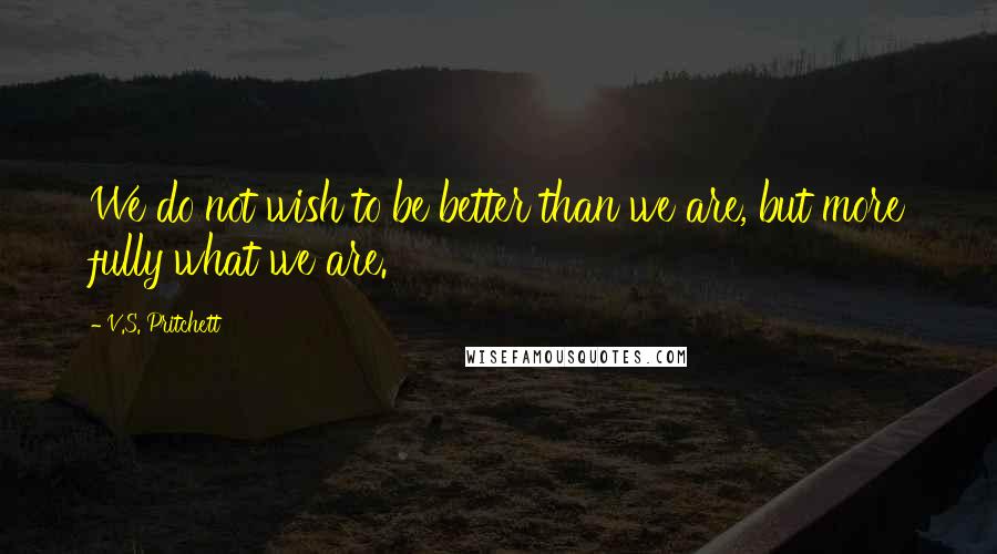 V.S. Pritchett Quotes: We do not wish to be better than we are, but more fully what we are.