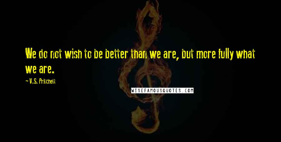 V.S. Pritchett Quotes: We do not wish to be better than we are, but more fully what we are.