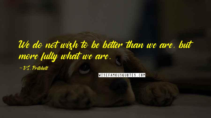 V.S. Pritchett Quotes: We do not wish to be better than we are, but more fully what we are.