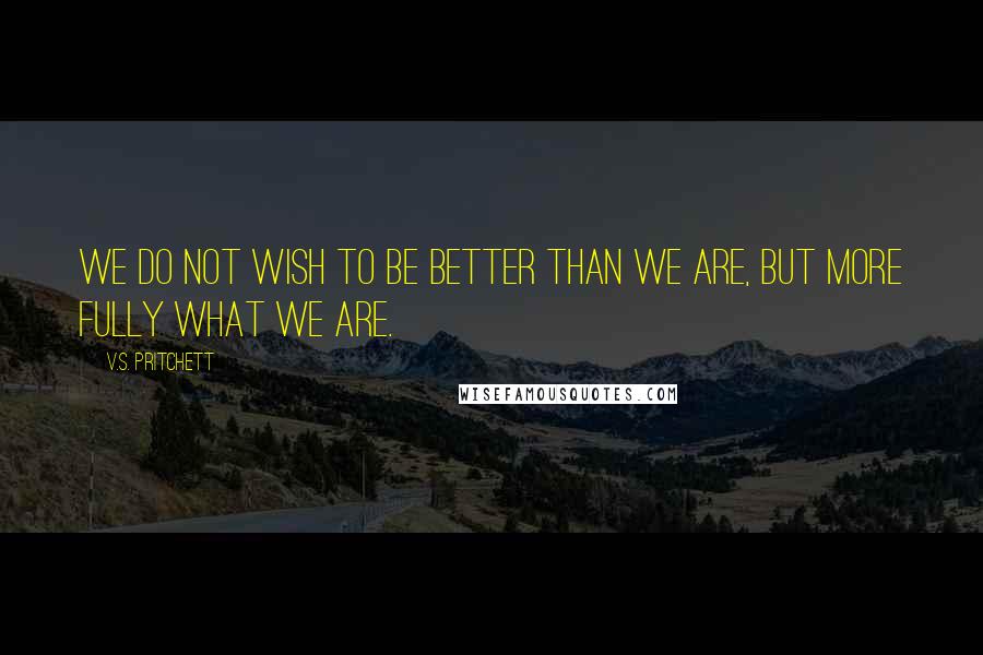 V.S. Pritchett Quotes: We do not wish to be better than we are, but more fully what we are.