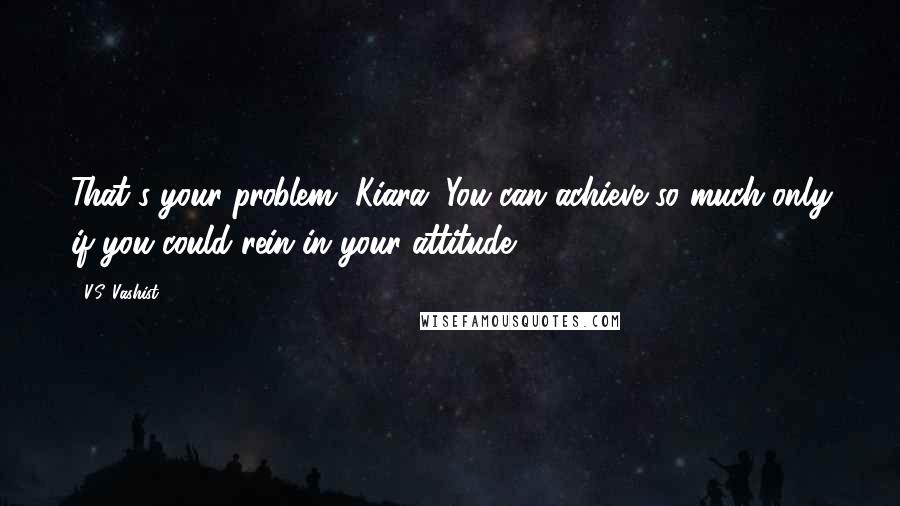 V.S. Vashist Quotes: That's your problem, Kiara. You can achieve so much only if you could rein in your attitude.