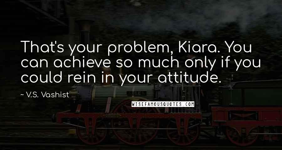 V.S. Vashist Quotes: That's your problem, Kiara. You can achieve so much only if you could rein in your attitude.