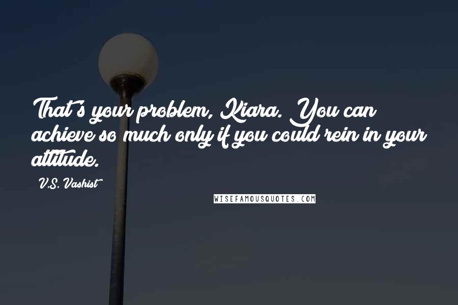 V.S. Vashist Quotes: That's your problem, Kiara. You can achieve so much only if you could rein in your attitude.