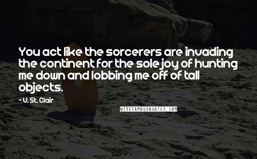 V. St. Clair Quotes: You act like the sorcerers are invading the continent for the sole joy of hunting me down and lobbing me off of tall objects.