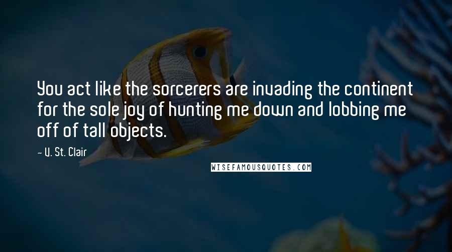 V. St. Clair Quotes: You act like the sorcerers are invading the continent for the sole joy of hunting me down and lobbing me off of tall objects.