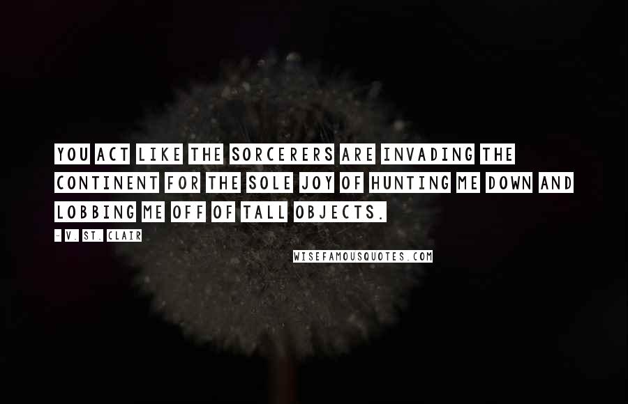 V. St. Clair Quotes: You act like the sorcerers are invading the continent for the sole joy of hunting me down and lobbing me off of tall objects.