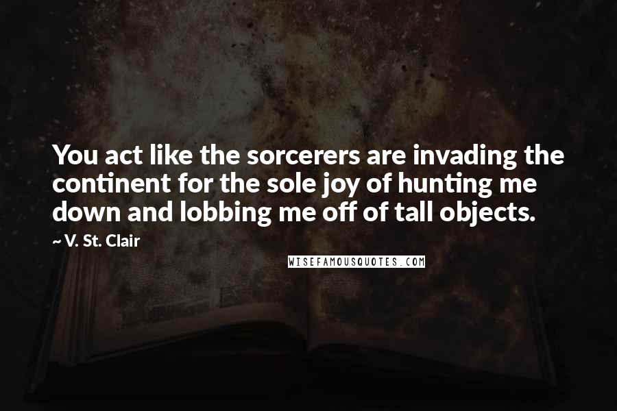 V. St. Clair Quotes: You act like the sorcerers are invading the continent for the sole joy of hunting me down and lobbing me off of tall objects.