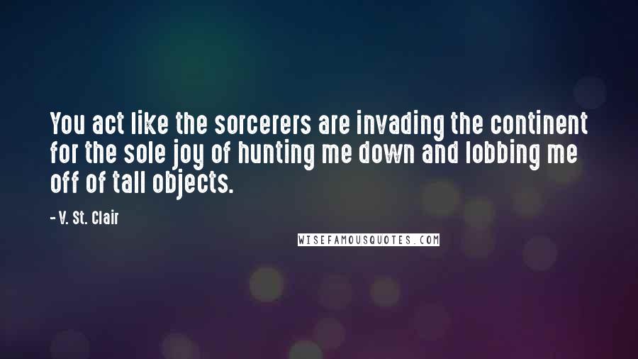 V. St. Clair Quotes: You act like the sorcerers are invading the continent for the sole joy of hunting me down and lobbing me off of tall objects.