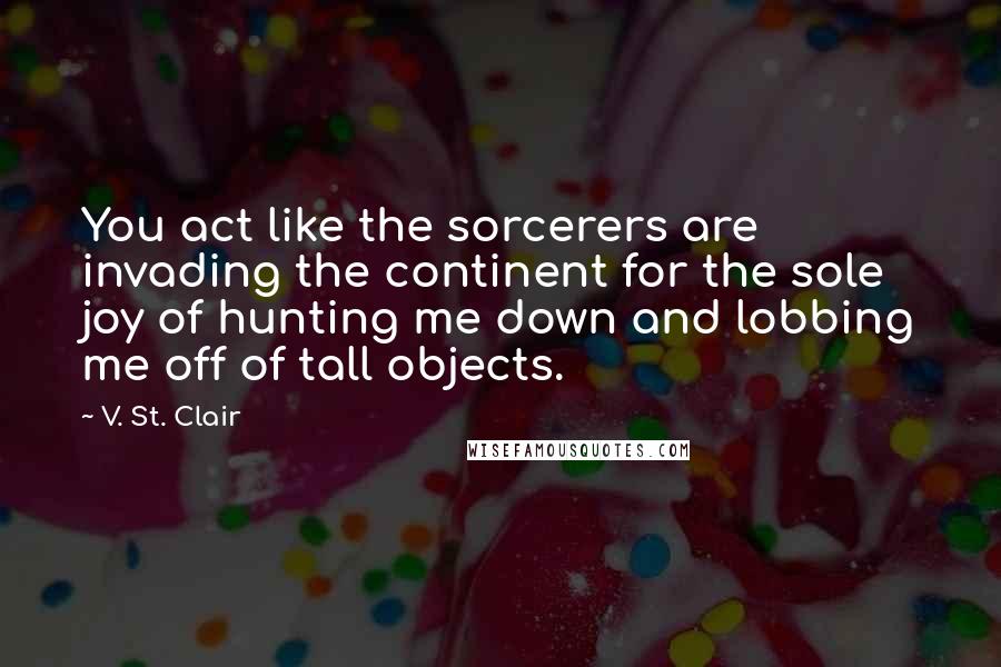 V. St. Clair Quotes: You act like the sorcerers are invading the continent for the sole joy of hunting me down and lobbing me off of tall objects.