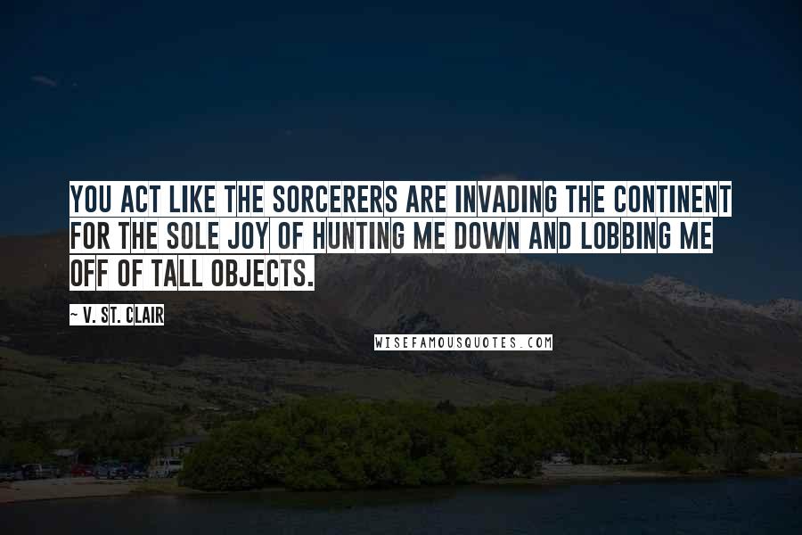 V. St. Clair Quotes: You act like the sorcerers are invading the continent for the sole joy of hunting me down and lobbing me off of tall objects.