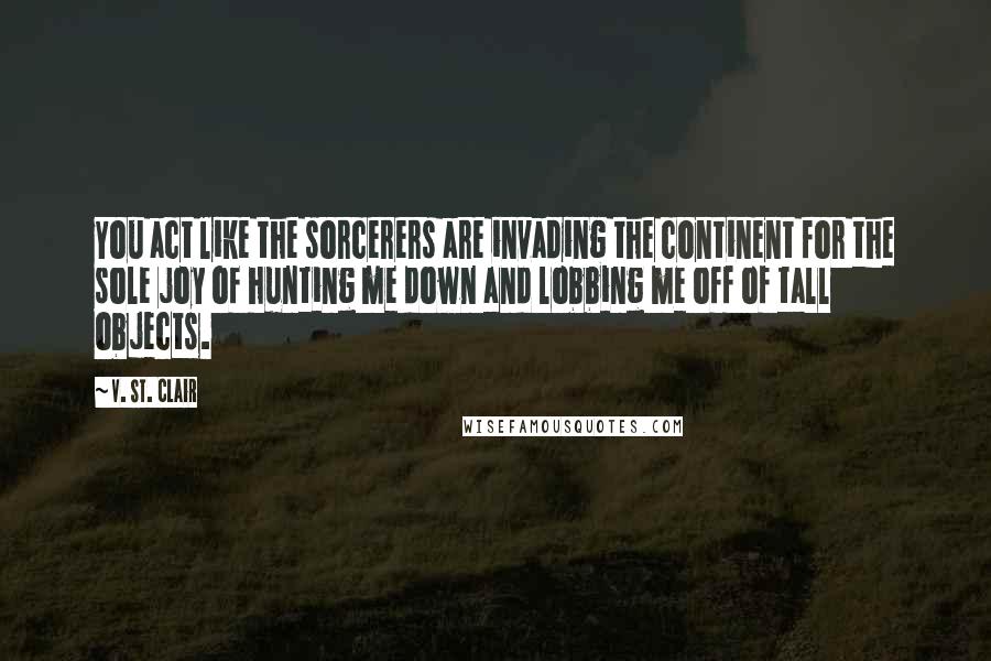 V. St. Clair Quotes: You act like the sorcerers are invading the continent for the sole joy of hunting me down and lobbing me off of tall objects.