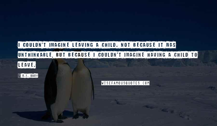 V.T. Davy Quotes: I couldn't imagine leaving a child. Not because it was unthinkable, but because I couldn't imagine having a child to leave.