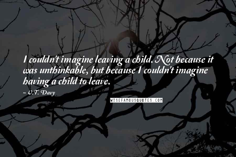 V.T. Davy Quotes: I couldn't imagine leaving a child. Not because it was unthinkable, but because I couldn't imagine having a child to leave.