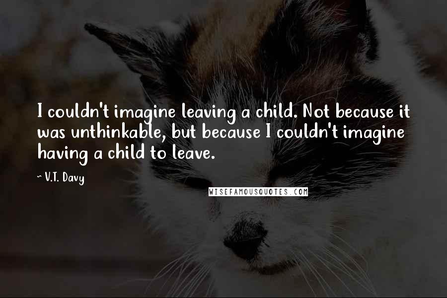 V.T. Davy Quotes: I couldn't imagine leaving a child. Not because it was unthinkable, but because I couldn't imagine having a child to leave.