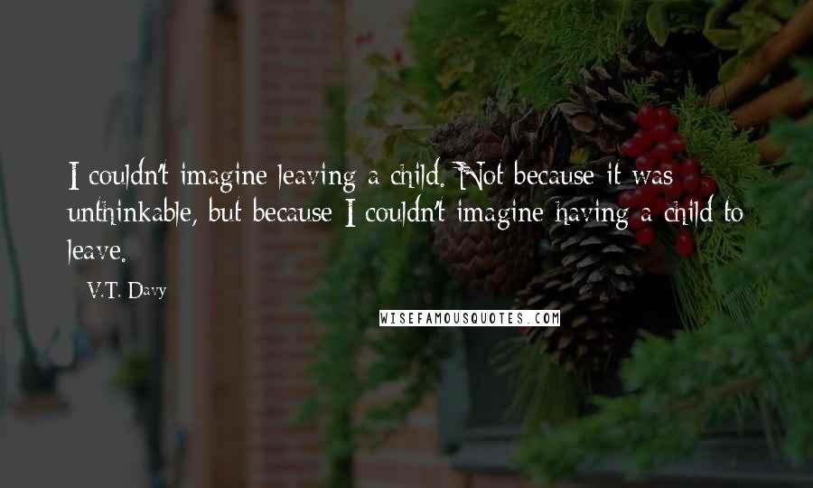 V.T. Davy Quotes: I couldn't imagine leaving a child. Not because it was unthinkable, but because I couldn't imagine having a child to leave.