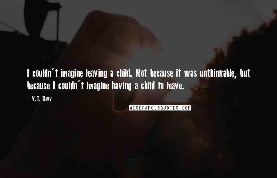 V.T. Davy Quotes: I couldn't imagine leaving a child. Not because it was unthinkable, but because I couldn't imagine having a child to leave.