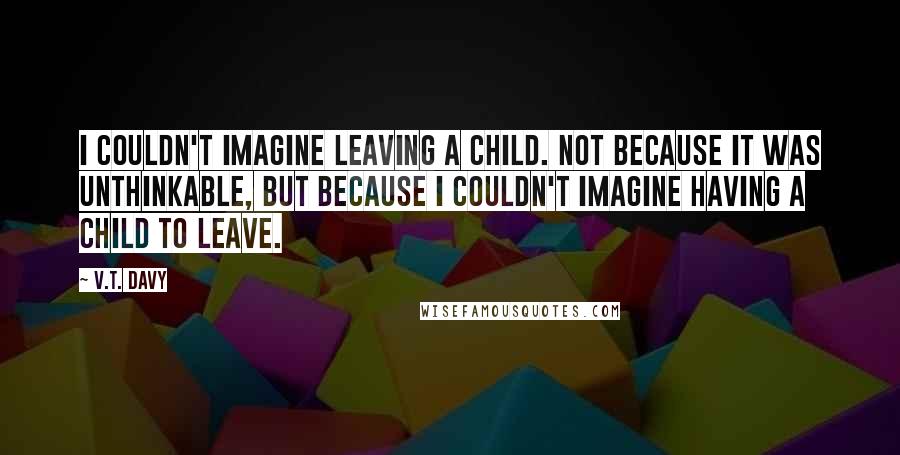 V.T. Davy Quotes: I couldn't imagine leaving a child. Not because it was unthinkable, but because I couldn't imagine having a child to leave.