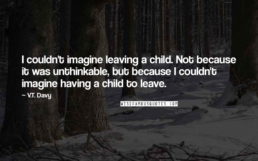 V.T. Davy Quotes: I couldn't imagine leaving a child. Not because it was unthinkable, but because I couldn't imagine having a child to leave.