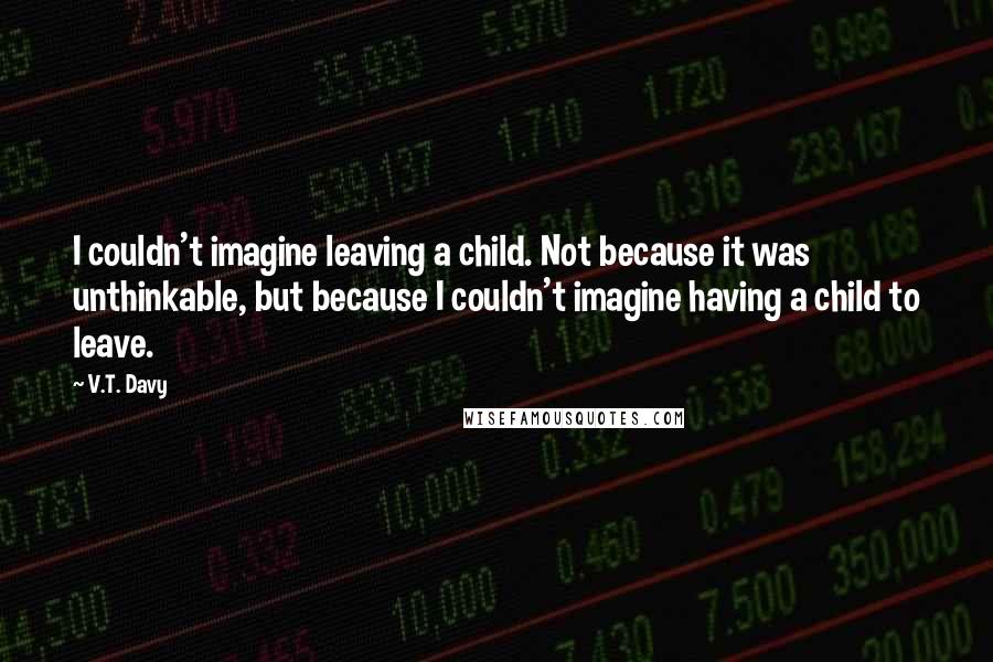 V.T. Davy Quotes: I couldn't imagine leaving a child. Not because it was unthinkable, but because I couldn't imagine having a child to leave.