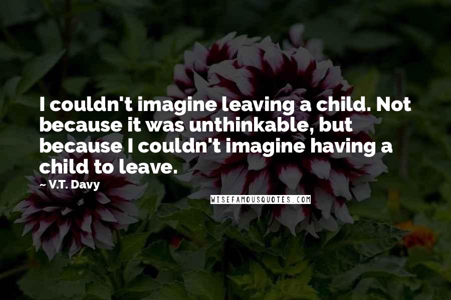 V.T. Davy Quotes: I couldn't imagine leaving a child. Not because it was unthinkable, but because I couldn't imagine having a child to leave.