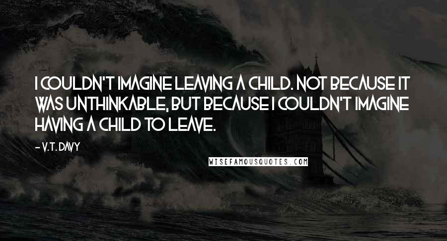 V.T. Davy Quotes: I couldn't imagine leaving a child. Not because it was unthinkable, but because I couldn't imagine having a child to leave.