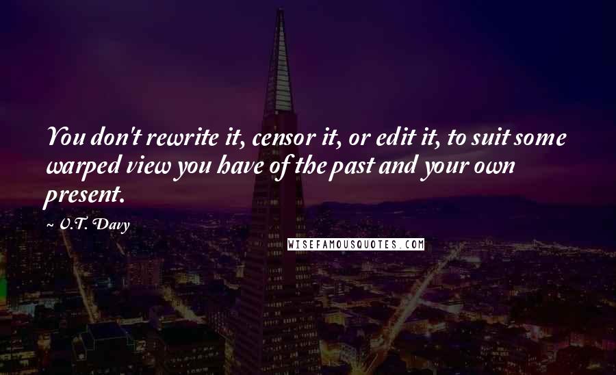 V.T. Davy Quotes: You don't rewrite it, censor it, or edit it, to suit some warped view you have of the past and your own present.