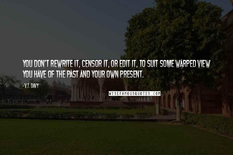 V.T. Davy Quotes: You don't rewrite it, censor it, or edit it, to suit some warped view you have of the past and your own present.