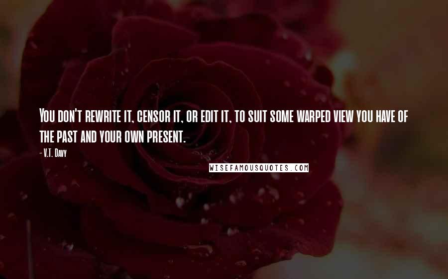 V.T. Davy Quotes: You don't rewrite it, censor it, or edit it, to suit some warped view you have of the past and your own present.