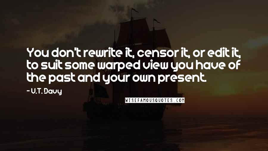 V.T. Davy Quotes: You don't rewrite it, censor it, or edit it, to suit some warped view you have of the past and your own present.