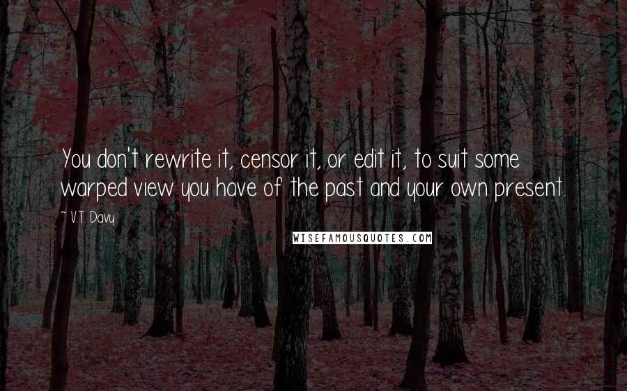 V.T. Davy Quotes: You don't rewrite it, censor it, or edit it, to suit some warped view you have of the past and your own present.