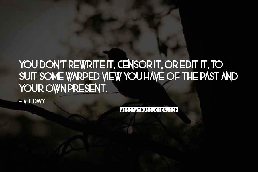 V.T. Davy Quotes: You don't rewrite it, censor it, or edit it, to suit some warped view you have of the past and your own present.