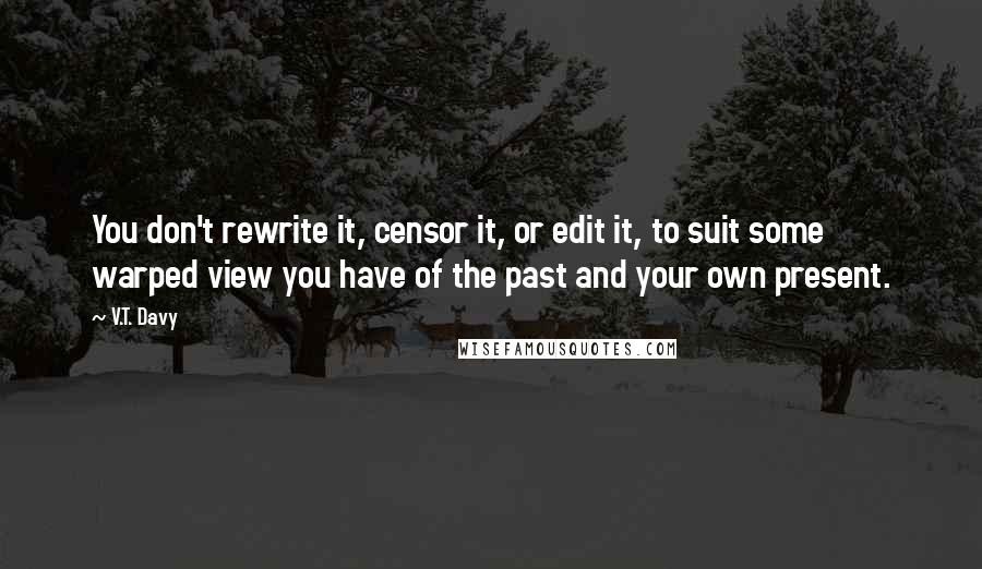 V.T. Davy Quotes: You don't rewrite it, censor it, or edit it, to suit some warped view you have of the past and your own present.
