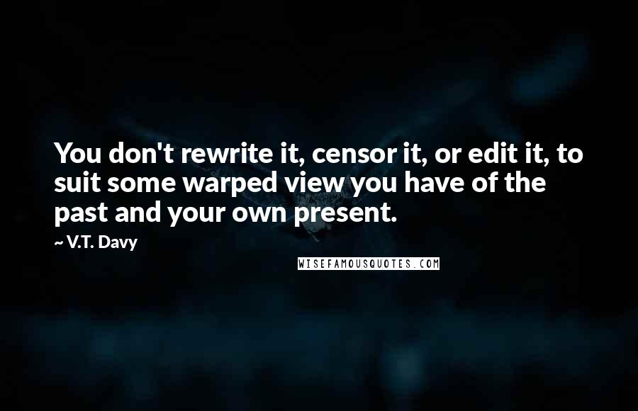 V.T. Davy Quotes: You don't rewrite it, censor it, or edit it, to suit some warped view you have of the past and your own present.