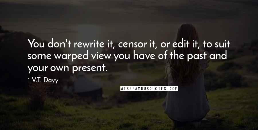 V.T. Davy Quotes: You don't rewrite it, censor it, or edit it, to suit some warped view you have of the past and your own present.