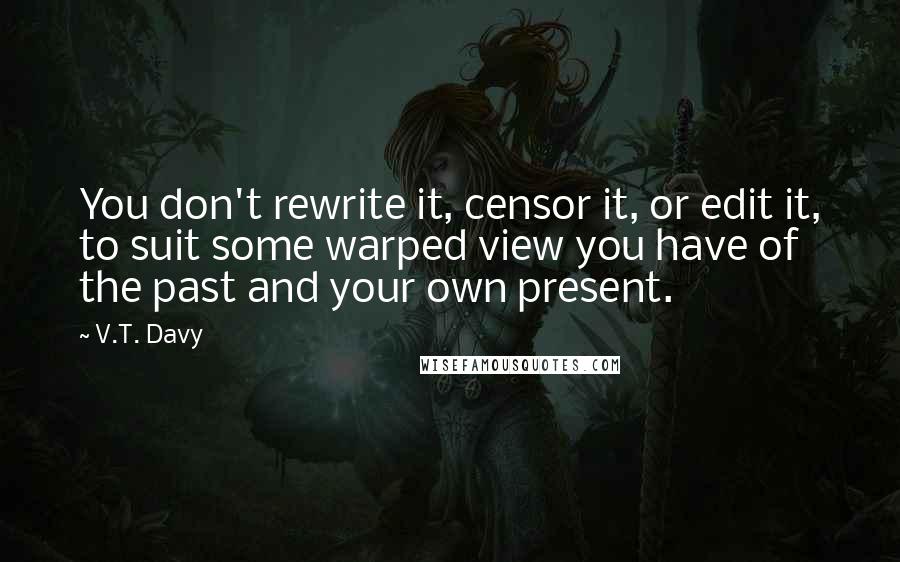 V.T. Davy Quotes: You don't rewrite it, censor it, or edit it, to suit some warped view you have of the past and your own present.