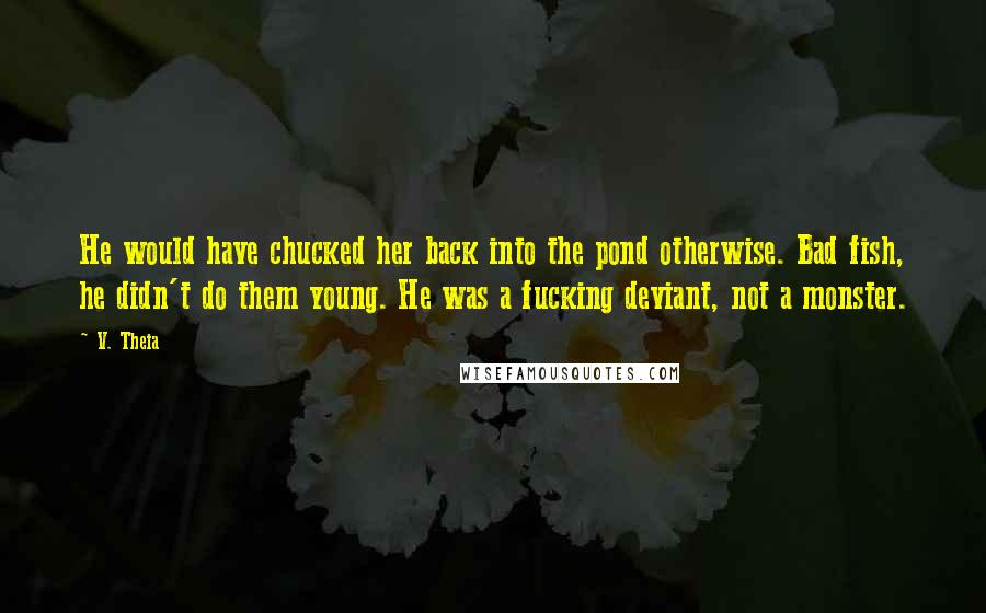 V. Theia Quotes: He would have chucked her back into the pond otherwise. Bad fish, he didn't do them young. He was a fucking deviant, not a monster.