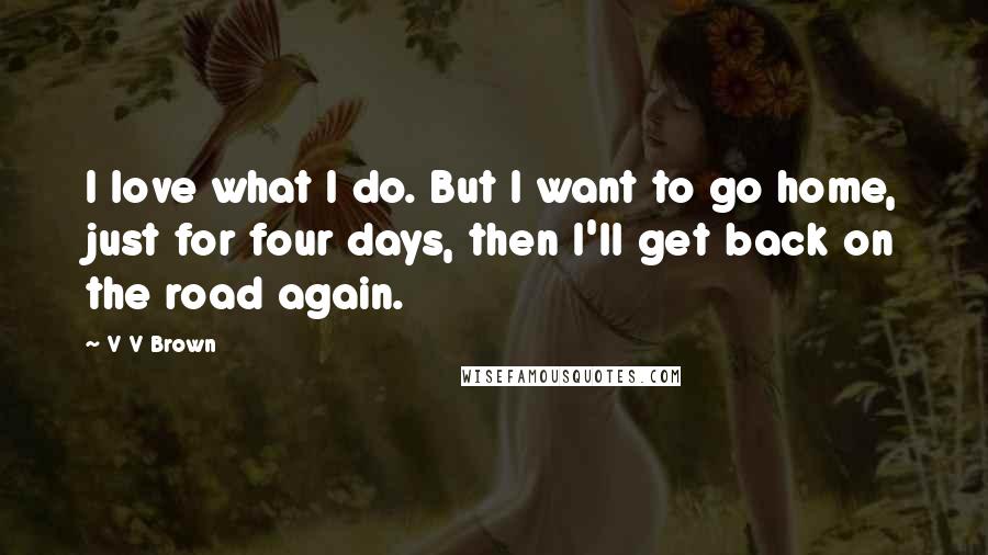 V V Brown Quotes: I love what I do. But I want to go home, just for four days, then I'll get back on the road again.