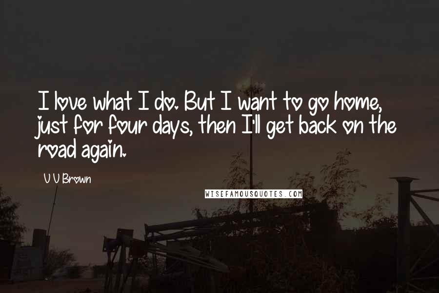 V V Brown Quotes: I love what I do. But I want to go home, just for four days, then I'll get back on the road again.