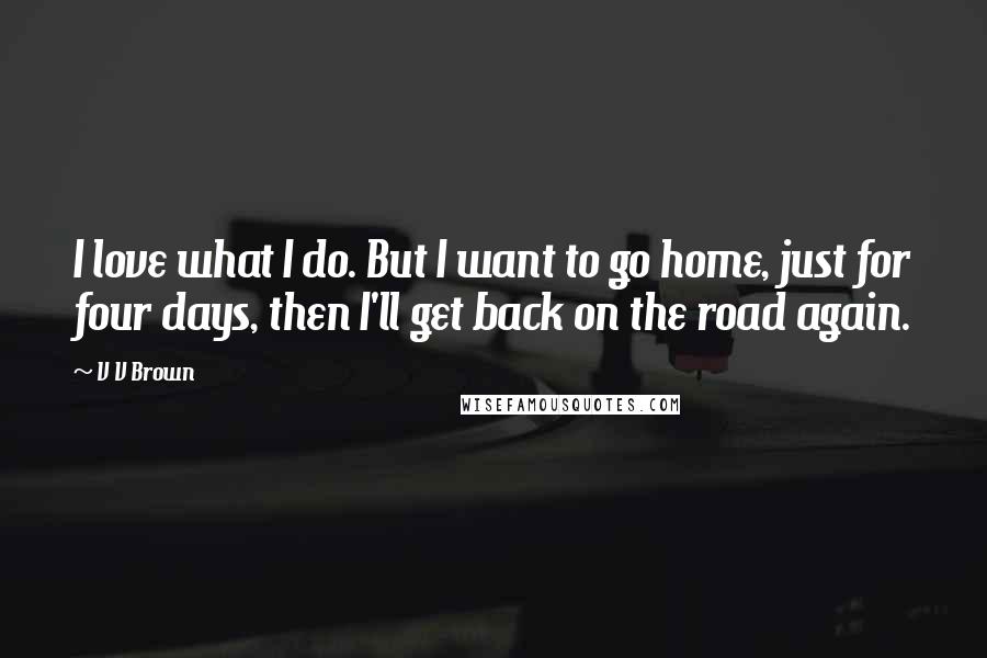V V Brown Quotes: I love what I do. But I want to go home, just for four days, then I'll get back on the road again.