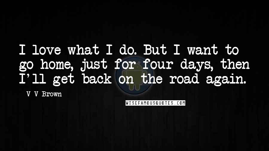 V V Brown Quotes: I love what I do. But I want to go home, just for four days, then I'll get back on the road again.