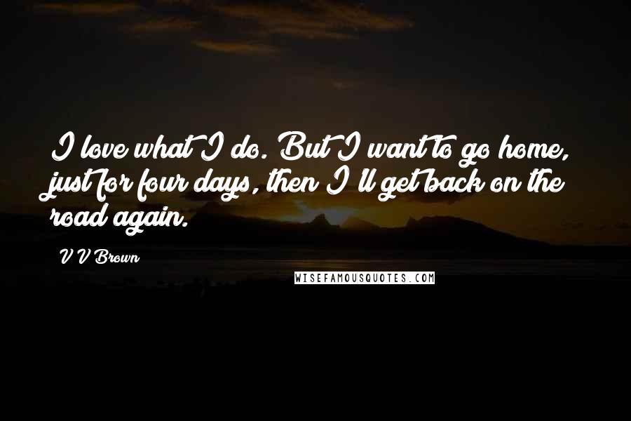 V V Brown Quotes: I love what I do. But I want to go home, just for four days, then I'll get back on the road again.