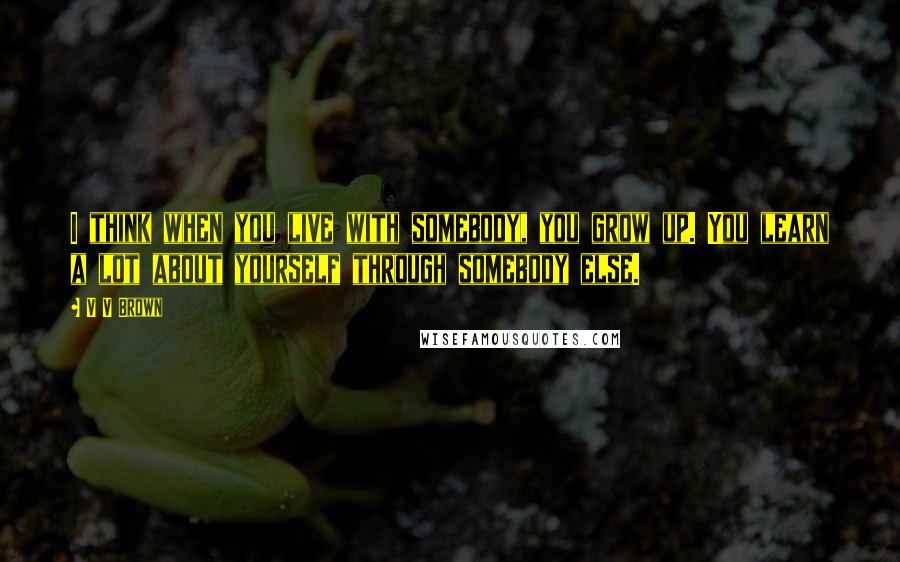 V V Brown Quotes: I think when you live with somebody, you grow up. You learn a lot about yourself through somebody else.