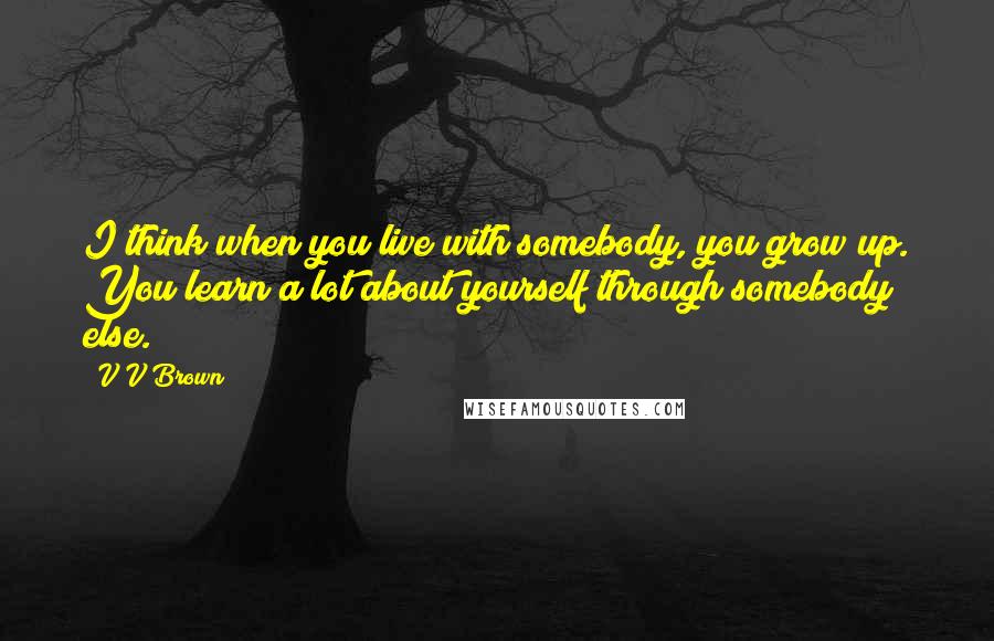 V V Brown Quotes: I think when you live with somebody, you grow up. You learn a lot about yourself through somebody else.