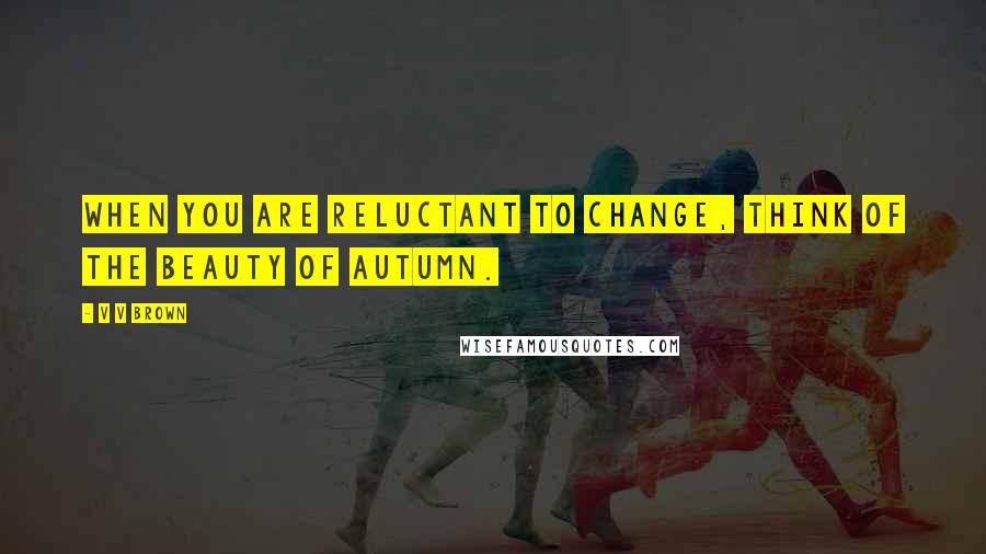 V V Brown Quotes: When you are reluctant to change, think of the beauty of autumn.