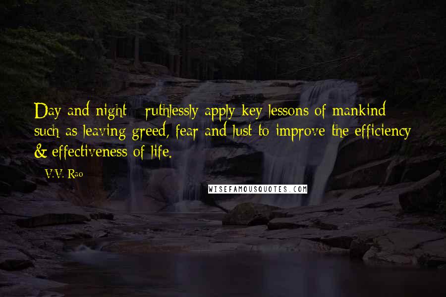 V.V. Rao Quotes: Day and night - ruthlessly apply key lessons of mankind such as leaving greed, fear and lust to improve the efficiency & effectiveness of life.