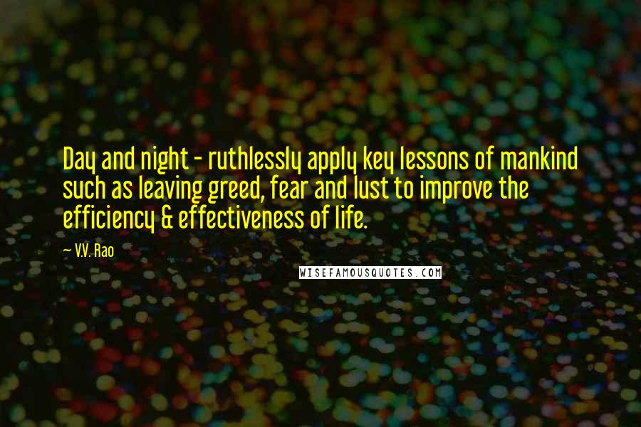 V.V. Rao Quotes: Day and night - ruthlessly apply key lessons of mankind such as leaving greed, fear and lust to improve the efficiency & effectiveness of life.