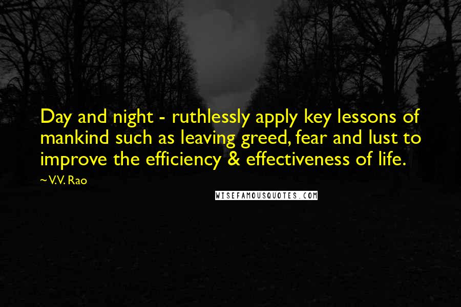 V.V. Rao Quotes: Day and night - ruthlessly apply key lessons of mankind such as leaving greed, fear and lust to improve the efficiency & effectiveness of life.