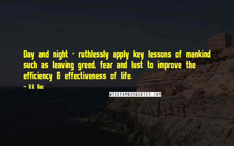 V.V. Rao Quotes: Day and night - ruthlessly apply key lessons of mankind such as leaving greed, fear and lust to improve the efficiency & effectiveness of life.