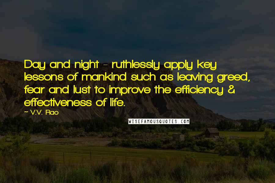 V.V. Rao Quotes: Day and night - ruthlessly apply key lessons of mankind such as leaving greed, fear and lust to improve the efficiency & effectiveness of life.